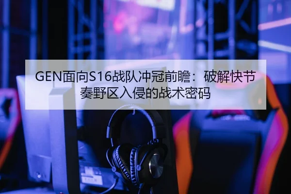 GEN面向S16战队冲冠前瞻：破解快节奏野区入侵的战术密码